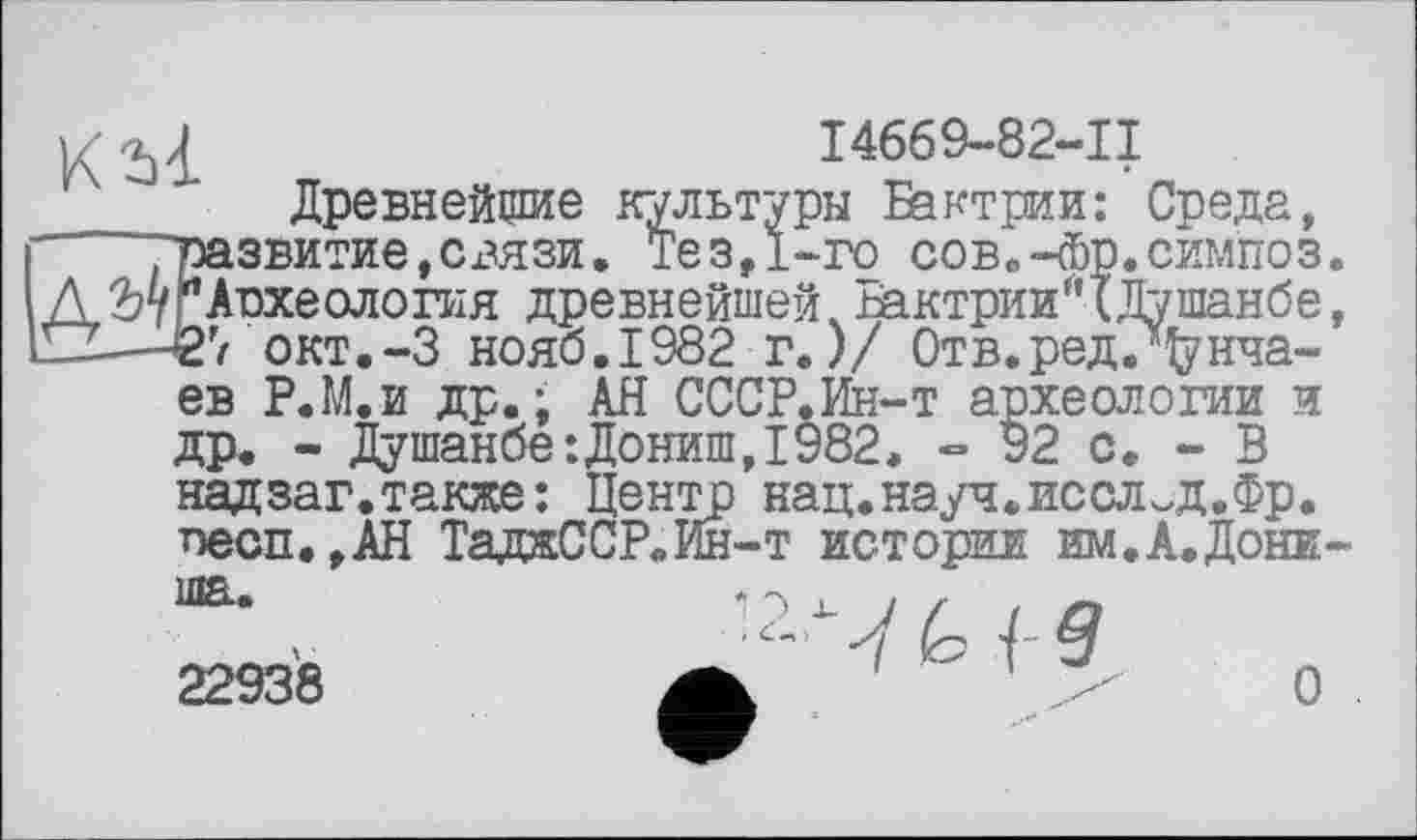 ﻿1/	I4669-82-11
Древнейшие культуры Бактрии: Среда, ґ	'развитие,сгязи. Тез,1-го сов.-Фр.симпоз.
Д ГАрхеология древнейшей Бактрии* (Душанбе, 11Z—-Є7 окт.-З нояб.1982 г.)/ Отв.редДрнча-ев Р.М.и др.; АН СССР.Ин-т археологии и ДР* - Душанбе:Дониш,1982, » 92 с. - В надзаг.также: Центр нац.науч.иссл^д.Фр. neon.,АН ТадаССР.Ин-т истории им.А.Дони-
ша.
22938